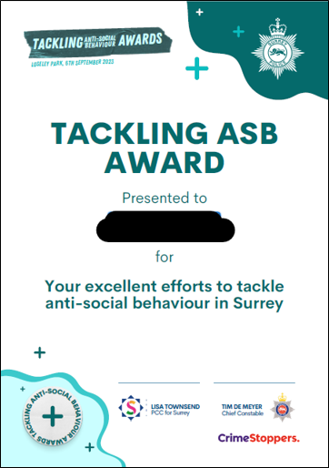 This image shows a Tackling ASB Award certficate. The person presented to is blacked out and it states it is awarded for excelent efforts to tackle anti social behaviour in Surrey.
It is awarded by Lisa Townsend the PCC for Surrey, Tim De Mayer the Chief Constable of Surrey Police and Crimestoppers.